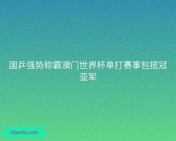 国乒强势称霸澳门世界杯单打赛事包揽冠亚军